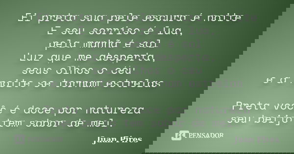 Ei preta sua pele escura é noite E seu sorriso é lua, pela manhã é sol Luz que me desperta, seus olhos o céu e a noite se tornam estrelas Preta você é doce por ... Frase de Juan Pires.