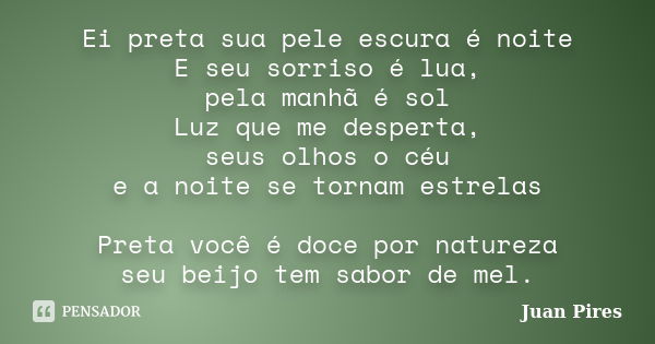 Ei preta sua pele escura é noite E seu sorriso é lua, pela manhã é sol Luz que me desperta, seus olhos o céu e a noite se tornam estrelas Preta você é doce por ... Frase de Juan Pires.