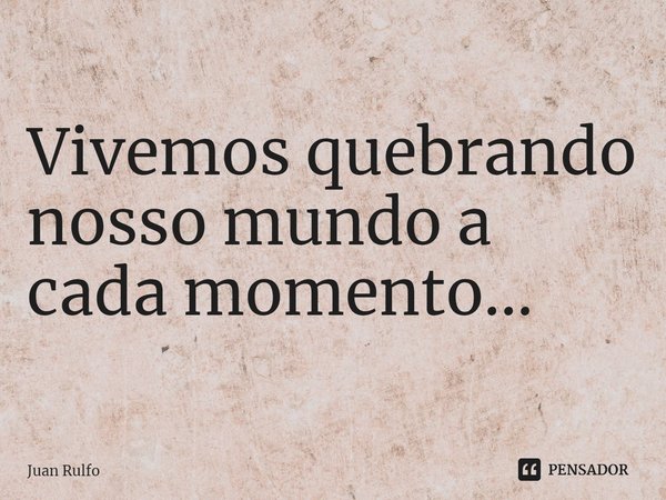⁠Vivemos quebrando nosso mundo a cada momento...... Frase de Juan Rulfo.