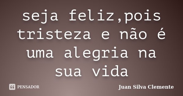 seja feliz,pois tristeza e não é uma alegria na sua vida... Frase de Juan Silva Clemente.