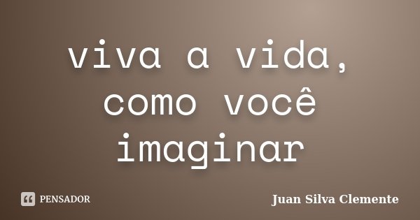 viva a vida, como você imaginar... Frase de Juan Silva Clemente.
