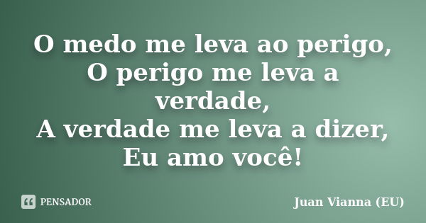 O medo me leva ao perigo, O perigo me leva a verdade, A verdade me leva a dizer, Eu amo você!... Frase de Juan Vianna (EU).