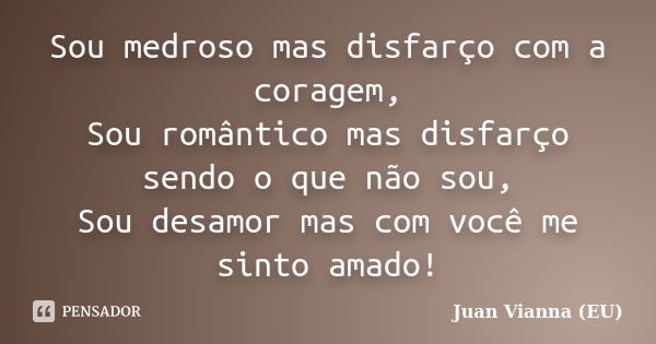 Sou medroso mas disfarço com a coragem, Sou romântico mas disfarço sendo o que não sou, Sou desamor mas com você me sinto amado!... Frase de Juan Vianna (EU).