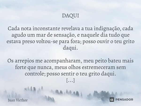 ⁠DAQUI Cada nota inconstante revelava a tua indignação, cada agudo um mar de sensação, e naquele dia tudo que estava preso voltou-se para fora; posso ouvir o te... Frase de Juan Victhor.