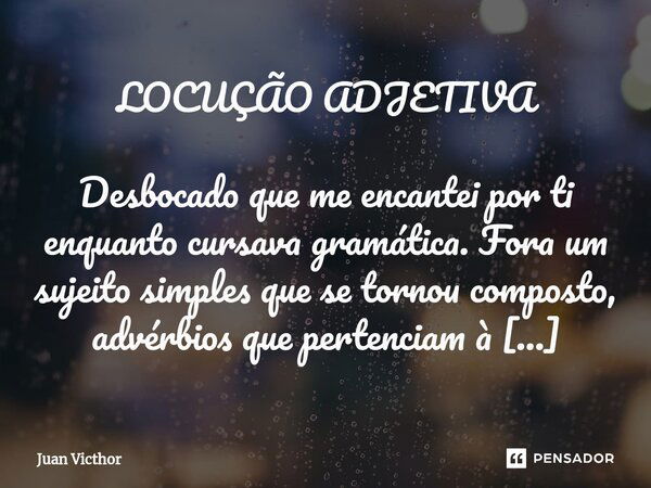 ⁠LOCUÇÃO ADJETIVA Desbocado que me encantei por ti enquanto cursava gramática. Fora um sujeito simples que se tornou composto, advérbios que pertenciam à extrem... Frase de Juan Victhor.