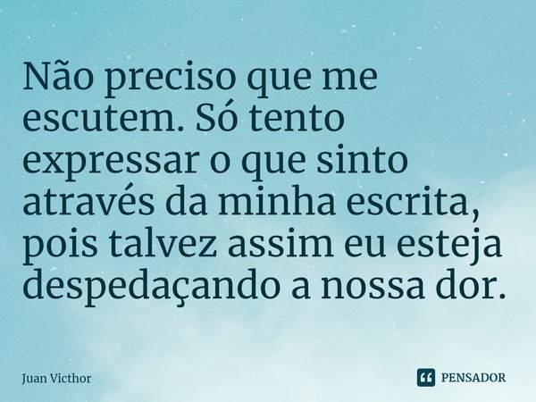 ⁠Não preciso que me escutem. Só tento expressar o que sinto através da minha escrita, pois talvez assim eu esteja despedaçando a nossa dor.... Frase de Juan Victhor.