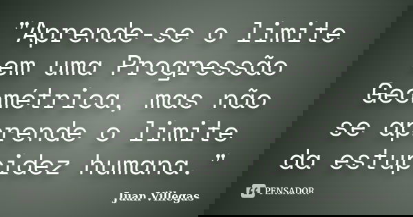 "Aprende-se o limite em uma Progressão Geométrica, mas não se aprende o limite da estupidez humana."... Frase de Juan Villegas.
