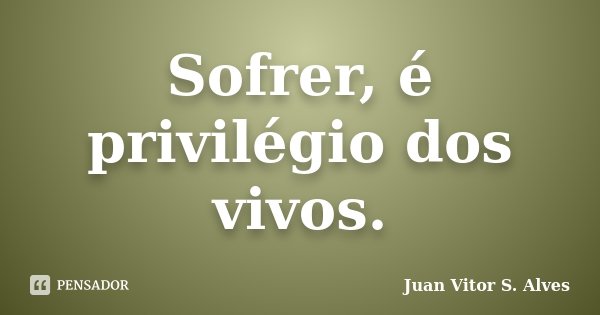 Sofrer, é privilégio dos vivos.... Frase de Juan Vitor S. Alves.
