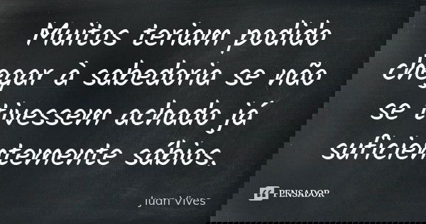 Muitos teriam podido chegar à sabedoria se não se tivessem achado já suficientemente sábios.... Frase de Juan Vives.