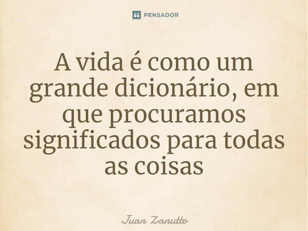 ⁠A vida é como um grande dicionário, em que procuramos significados para todas as coisas... Frase de Juan Zanutto.