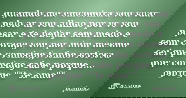 quamdo me emcomtra vou vuar pelo ar vou alhao por vc vou pasar e te beijar sem medo e sem corage vou por mim mesmo sei que comsigo tenho sertesa que comsigo sab... Frase de juaninha.