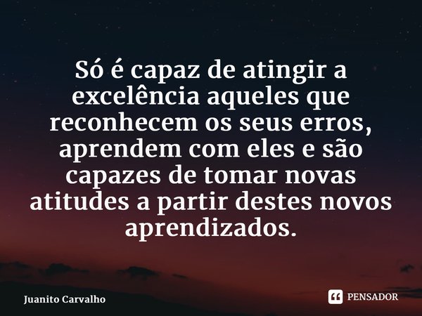 ⁠Só é capaz de atingir a excelência aqueles que reconhecem os seus erros, aprendem com eles e são capazes de tomar novas atitudes a partir destes novos aprendiz... Frase de Juanito Carvalho.