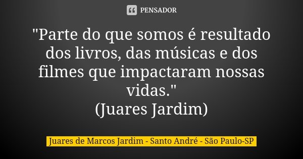 "Parte do que somos é resultado dos livros, das músicas e dos filmes que impactaram nossas vidas." (Juares Jardim)... Frase de Juares de Marcos Jardim - Santo André - São Paulo-SP.