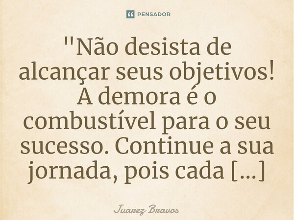 "Não desista de alcançar seus objetivos! A demora é o combustível para o seu sucesso. Continue a sua jornada, pois cada passo leva você mais perto do topo.... Frase de Juarez Bravos.