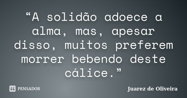 “A solidão adoece a alma, mas, apesar disso, muitos preferem morrer bebendo deste cálice.”... Frase de Juarez de Oliveira.