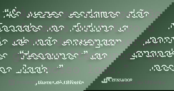 “Às vezes estamos tão focados no futuro a ponto de não enxergar grandes “tesouros” ao nosso lado.”... Frase de Juarez de Oliveira.