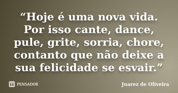 “Hoje é uma nova vida. Por isso cante, dance, pule, grite, sorria, chore, contanto que não deixe a sua felicidade se esvair.”... Frase de Juarez de Oliveira.