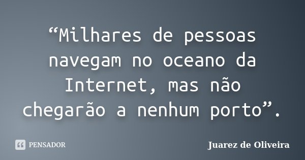 “Milhares de pessoas navegam no oceano da Internet, mas não chegarão a nenhum porto”.... Frase de Juarez de Oliveira.