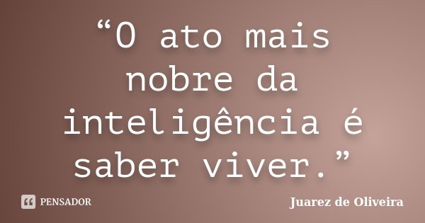 “O ato mais nobre da inteligência é saber viver.”... Frase de Juarez de Oliveira.