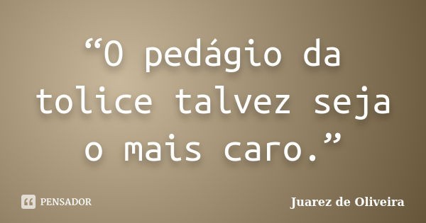 “O pedágio da tolice talvez seja o mais caro.”... Frase de Juarez de Oliveira.