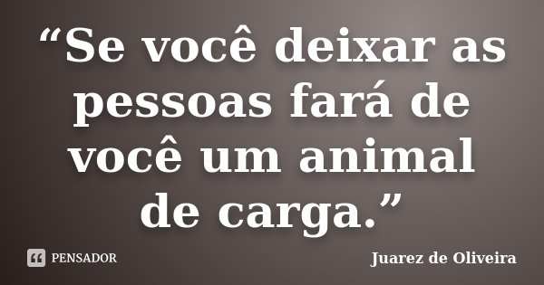 “Se você deixar as pessoas fará de você um animal de carga.”... Frase de Juarez de Oliveira.