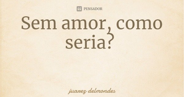 Sem amor, como seria?... Frase de juarez delmondes.