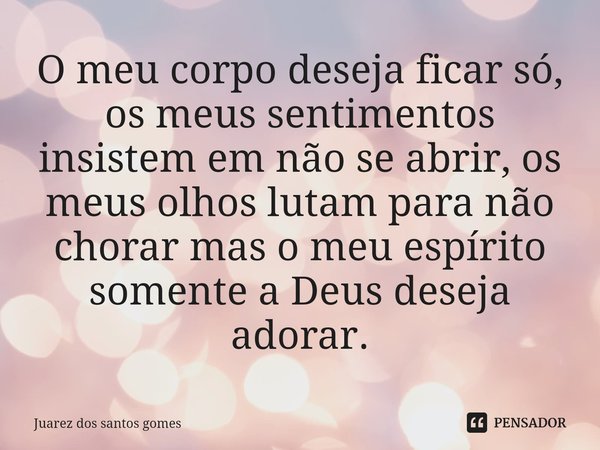 ⁠O meu corpo deseja ficar só, os meus sentimentos insistem em não se abrir, os meus olhos lutam para não chorar mas o meu espírito somente a Deus deseja adorar.... Frase de Juarez dos santos gomes.