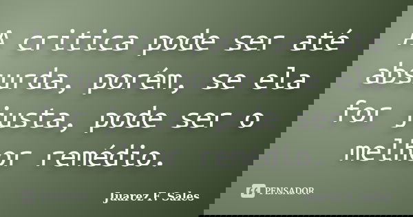 A critica pode ser até absurda, porém, se ela for justa, pode ser o melhor remédio.... Frase de Juarez F. Sales.