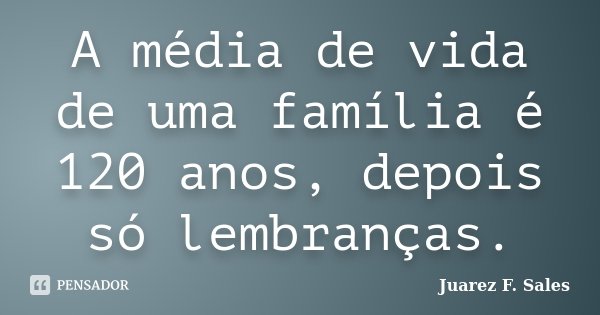 A média de vida de uma família é 120 anos, depois só lembranças.... Frase de Juarez F. Sales.