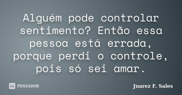 Alguém pode controlar sentimento? Então essa pessoa está errada, porque perdi o controle, pois só sei amar.... Frase de Juarez F. Sales.