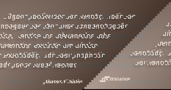 Jogar palavras ao vento, não se consegue se ter uma concentração única, entre os devaneios dos pensamentos existe um único sentido, a exatidão, do seu próprio e... Frase de Juarez F. Sales.