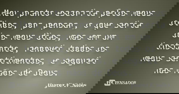 Meu pranto escorria pelos meus olhos, por pensar, o que seria dos meus dias, mas em um instante, renovei todos os meus sentimentos, e segurei nas mãos de Deus.... Frase de Juarez F. Sales.