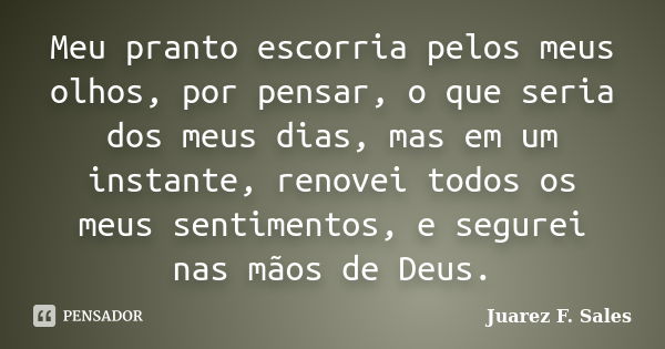 Meu pranto escorria pelos meus olhos, por pensar, o que seria dos meus dias, mas em um instante, renovei todos os meus sentimentos, e segurei nas mãos de Deus.... Frase de Juarez F. Sales.