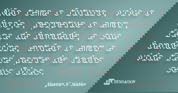 Não tema o futuro, viva o hoje, perpetue o amor, faça da bondade, a sua bandeira, então o amor a vida fará parte de todos seus Dias.... Frase de Juarez F. Sales.