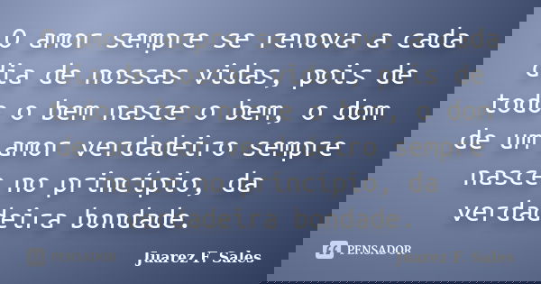 O amor sempre se renova a cada dia de nossas vidas, pois de todo o bem nasce o bem, o dom de um amor verdadeiro sempre nasce no princípio, da verdadeira bondade... Frase de Juarez F. Sales.