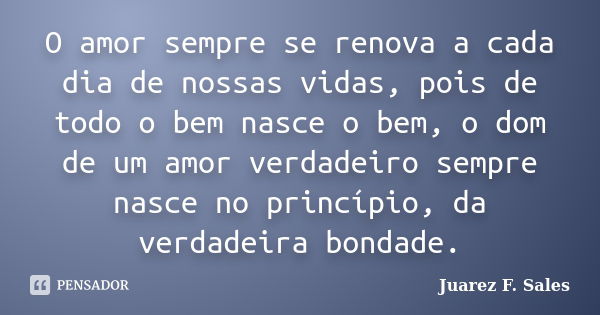 O amor sempre se renova a cada dia de nossas vidas, pois de todo o bem nasce o bem, o dom de um amor verdadeiro sempre nasce no princípio, da verdadeira bondade... Frase de Juarez F. Sales.