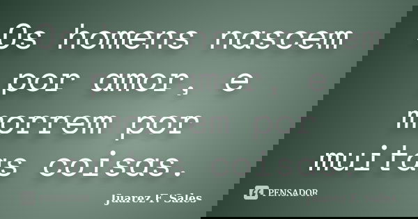 Os homens nascem por amor, e morrem por muitas coisas.... Frase de Juarez F. Sales.