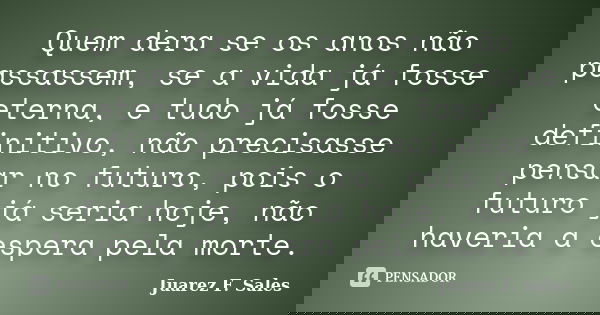 Quem dera se os anos não passassem, se a vida já fosse eterna, e tudo já fosse definitivo, não precisasse pensar no futuro, pois o futuro já seria hoje, não hav... Frase de Juarez F. Sales.