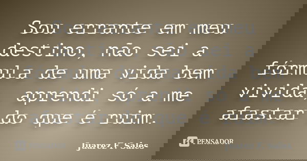 Sou errante em meu destino, não sei a fórmula de uma vida bem vivida, aprendi só a me afastar do que é ruim.... Frase de Juarez F. Sales.