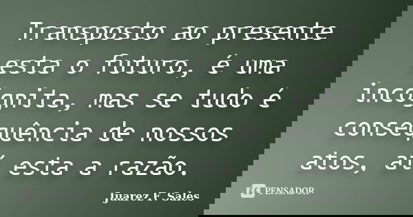 Transposto ao presente esta o futuro, é uma incógnita, mas se tudo é consequência de nossos atos, aí esta a razão.... Frase de Juarez F. Sales.