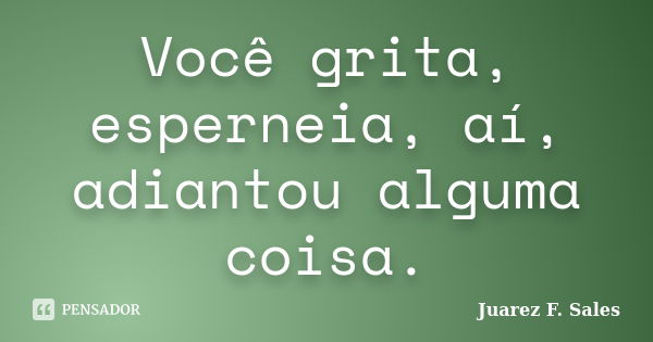 Você grita, esperneia, aí, adiantou alguma coisa.... Frase de Juarez F. Sales.