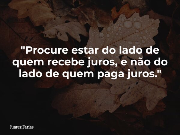 "Procure estar do lado de quem recebe juros, e não do lado de quem paga juros."... Frase de Juarez Farias.