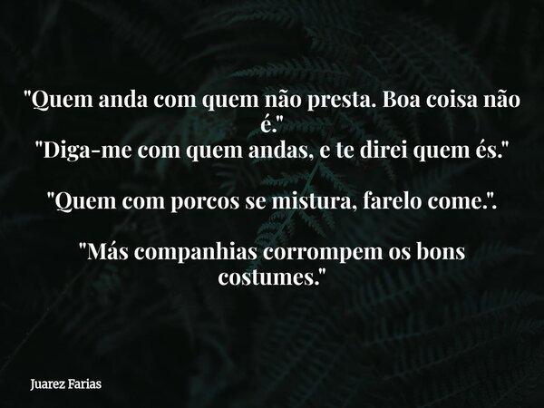 "Quem anda com quem não presta. Boa coisa não é." "Diga-me com quem andas, e te direi quem és." "Quem com porcos se mistura, farelo com... Frase de Juarez Farias.