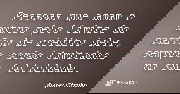 Pessoas que amam o outro pelo limite do cartão de crédito dele, sempre serão limitadas na sua felicidade.... Frase de Juarez Firmino.