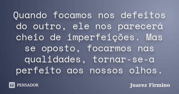 Quando focamos nos defeitos do outro, ele nos parecerá cheio de imperfeições. Mas se oposto, focarmos nas qualidades, tornar-se-a perfeito aos nossos olhos.... Frase de Juarez Firmino.