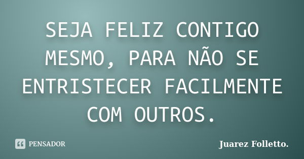 SEJA FELIZ CONTIGO MESMO, PARA NÃO SE ENTRISTECER FACILMENTE COM OUTROS.... Frase de Juarez Folletto..