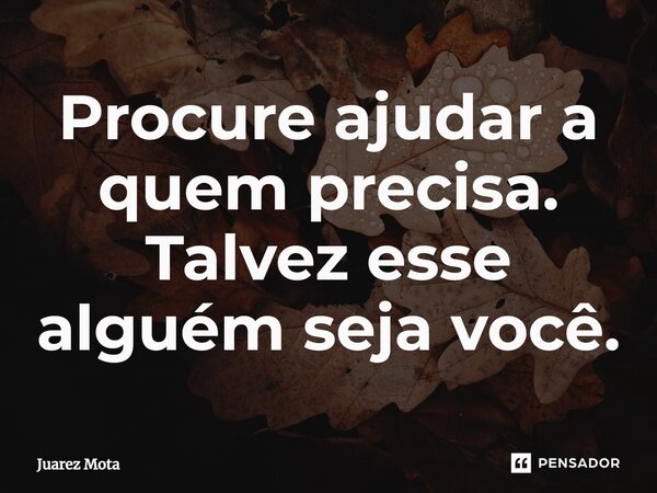 ⁠Procure ajudar a quem precisa. Talvez esse alguém seja você.... Frase de Juarez Mota.