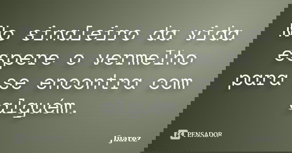 No sinaleiro da vida espere o vermelho para se encontra com alguém.... Frase de Juarez.