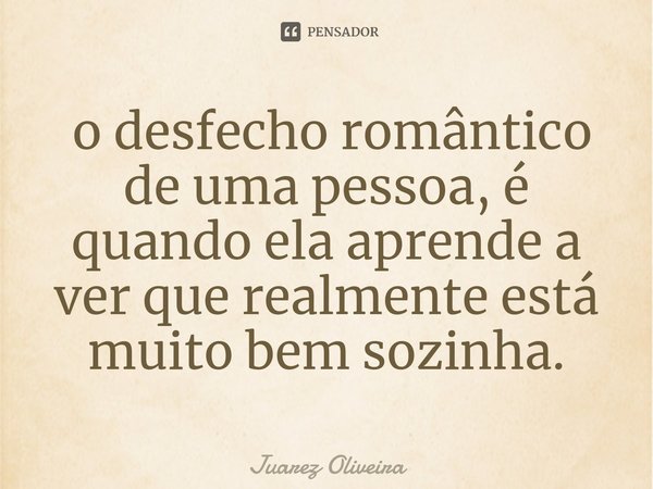 ⁠ o desfecho romântico de uma pessoa, é quando ela aprende a ver que realmente está muito bem sozinha.... Frase de Juarez Oliveira.