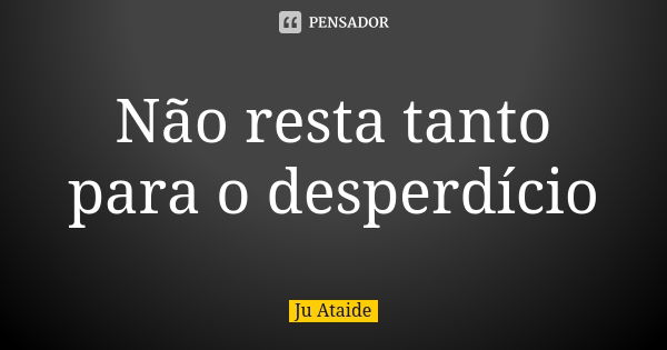 Não resta tanto para o desperdício... Frase de Ju Ataide.